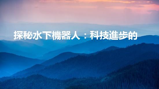 探秘水下機器人：科技進步的海底使者，究竟有何神奇功能？